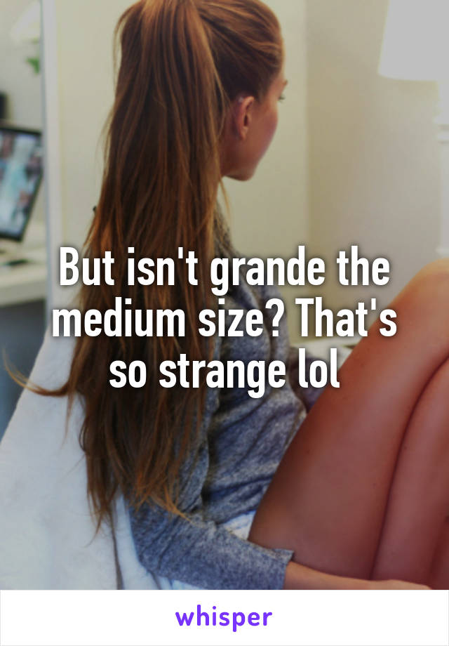 But isn't grande the medium size? That's so strange lol