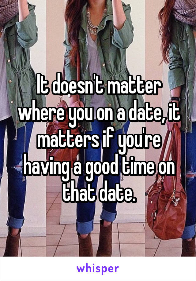 It doesn't matter where you on a date, it matters if you're having a good time on that date.