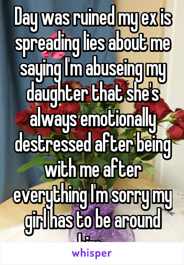 Day was ruined my ex is spreading lies about me saying I'm abuseing my daughter that she's always emotionally destressed after being with me after everything I'm sorry my girl has to be around him. 