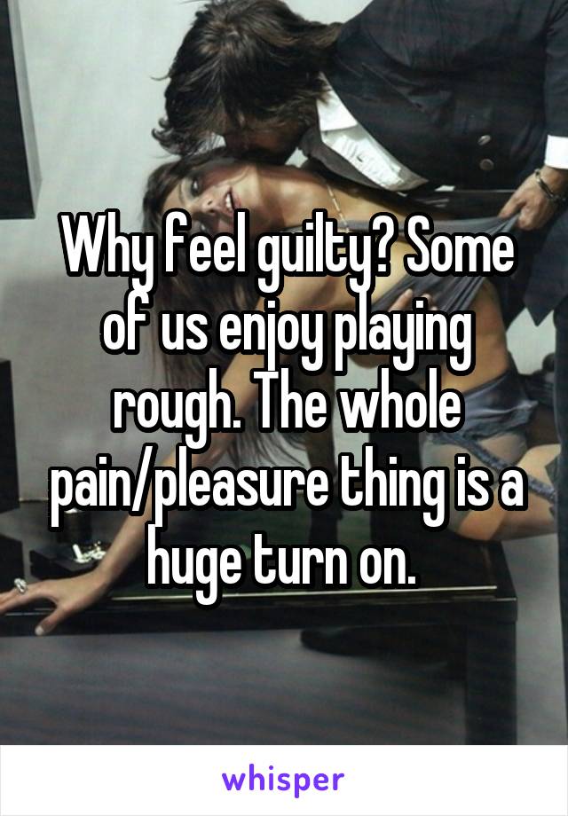 Why feel guilty? Some of us enjoy playing rough. The whole pain/pleasure thing is a huge turn on. 
