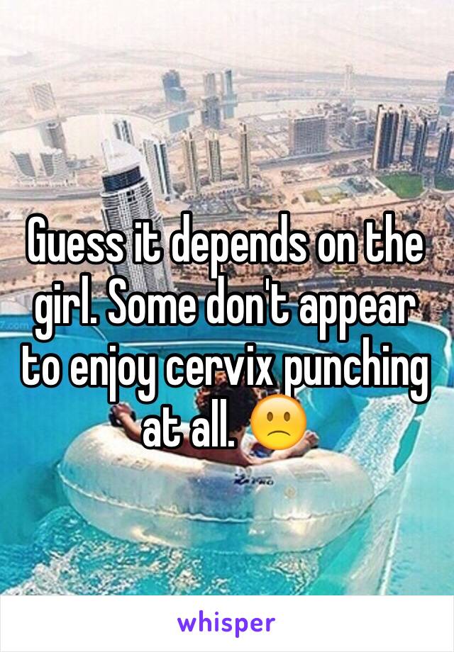 Guess it depends on the girl. Some don't appear to enjoy cervix punching at all. 🙁