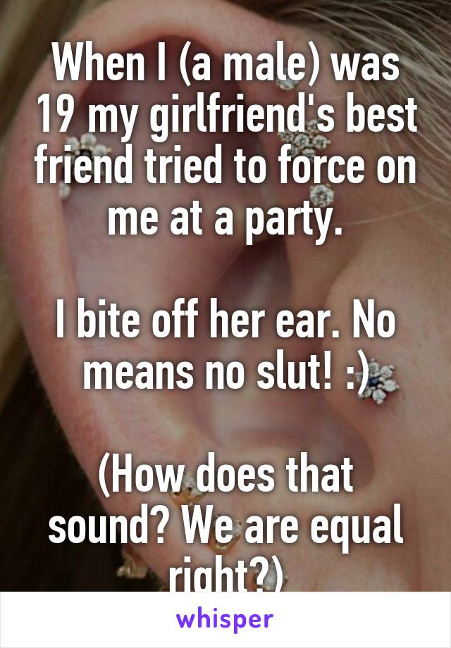 When I (a male) was 19 my girlfriend's best friend tried to force on me at a party.

I bite off her ear. No means no slut! :)

(How does that sound? We are equal right?)