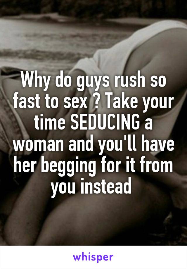 Why do guys rush so fast to sex ? Take your time SEDUCING a woman and you'll have her begging for it from you instead 