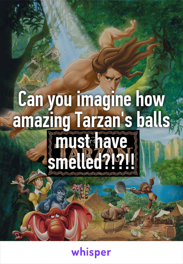 Can you imagine how amazing Tarzan's balls must have smelled?!?!!