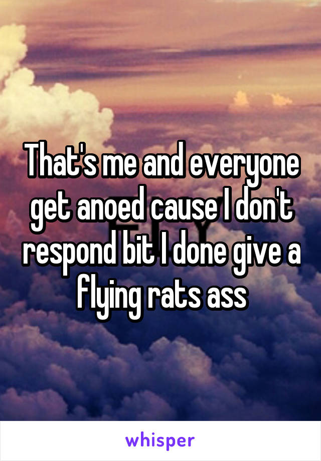 That's me and everyone get anoed cause I don't respond bit I done give a flying rats ass
