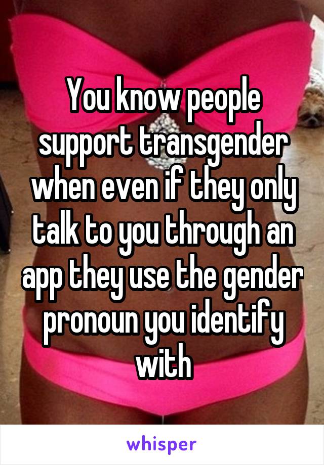 You know people support transgender when even if they only talk to you through an app they use the gender pronoun you identify with