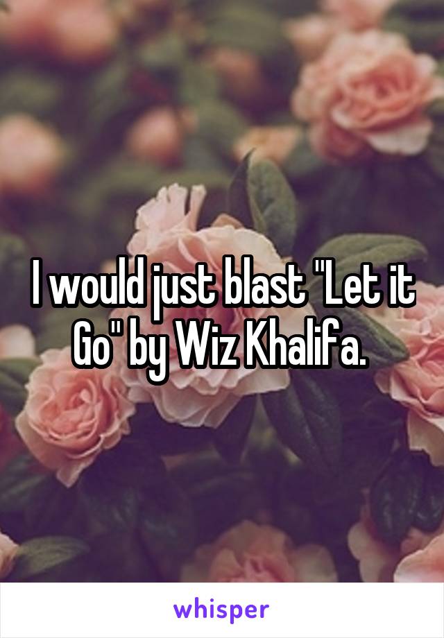 I would just blast "Let it Go" by Wiz Khalifa. 