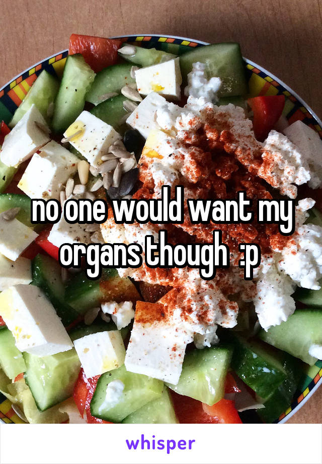 no one would want my organs though  :p 