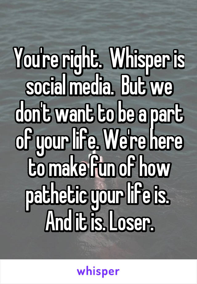 You're right.  Whisper is social media.  But we don't want to be a part of your life. We're here to make fun of how pathetic your life is.  And it is. Loser.