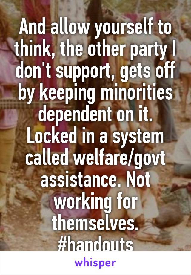 And allow yourself to think, the other party I don't support, gets off by keeping minorities dependent on it. Locked in a system called welfare/govt assistance. Not working for themselves. #handouts