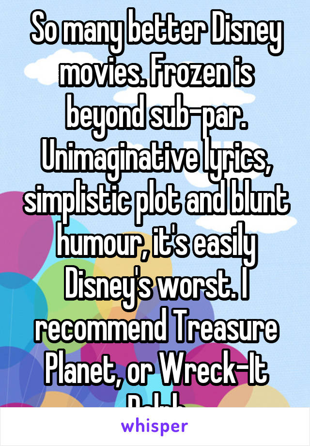 So many better Disney movies. Frozen is beyond sub-par. Unimaginative lyrics, simplistic plot and blunt humour, it's easily Disney's worst. I recommend Treasure Planet, or Wreck-It Ralph