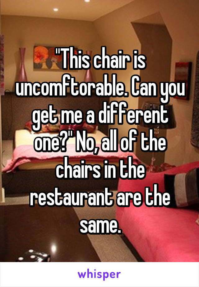 "This chair is uncomftorable. Can you get me a different one?" No, all of the chairs in the restaurant are the same.