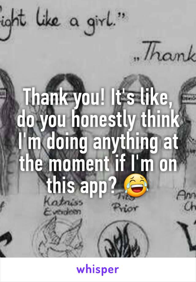 Thank you! It's like, do you honestly think I'm doing anything at the moment if I'm on this app? 😂