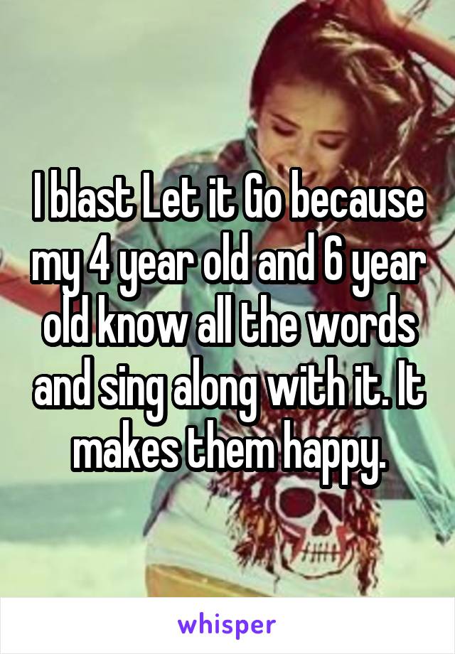 I blast Let it Go because my 4 year old and 6 year old know all the words and sing along with it. It makes them happy.