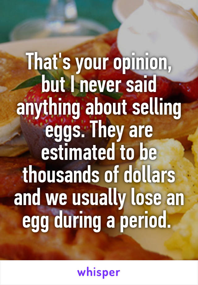 That's your opinion, but I never said anything about selling eggs. They are estimated to be thousands of dollars and we usually lose an egg during a period. 