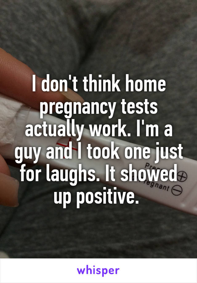 I don't think home pregnancy tests actually work. I'm a guy and I took one just for laughs. It showed up positive. 