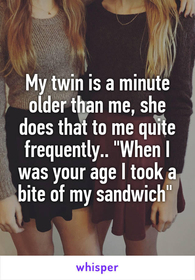 My twin is a minute older than me, she does that to me quite frequently.. "When I was your age I took a bite of my sandwich" 