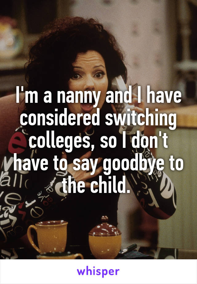 I'm a nanny and I have considered switching colleges, so I don't have to say goodbye to the child. 