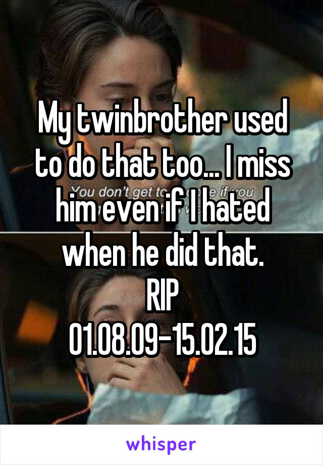 My twinbrother used to do that too... I miss him even if I hated when he did that.
RIP
01.08.09-15.02.15