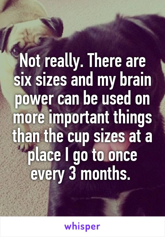 Not really. There are six sizes and my brain power can be used on more important things than the cup sizes at a place I go to once every 3 months. 