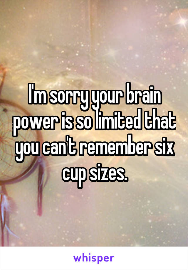 I'm sorry your brain power is so limited that you can't remember six cup sizes.