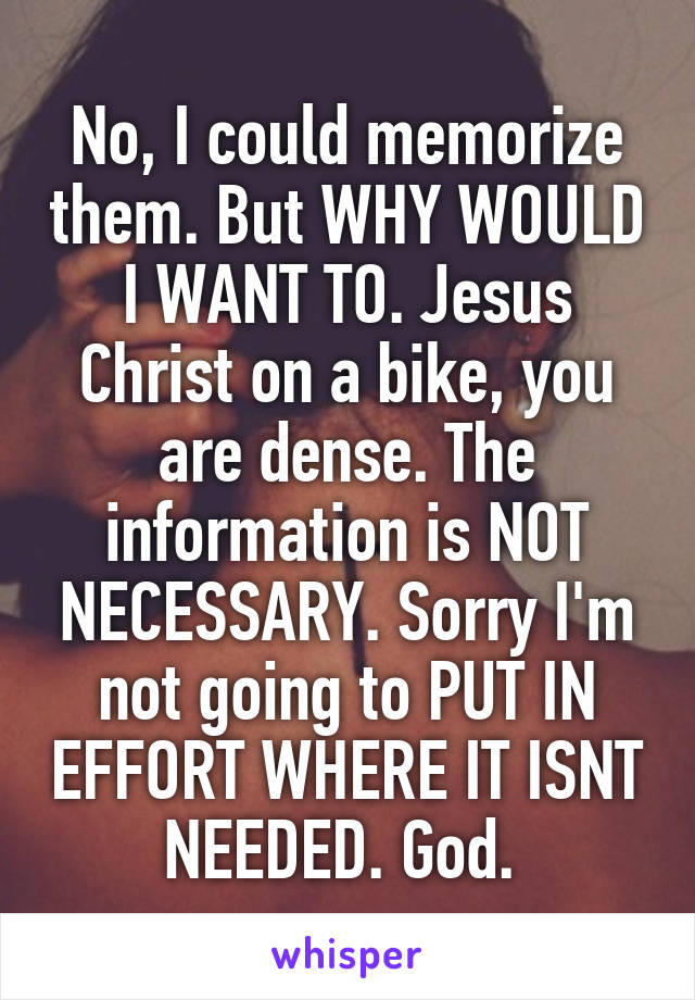 No, I could memorize them. But WHY WOULD I WANT TO. Jesus Christ on a bike, you are dense. The information is NOT NECESSARY. Sorry I'm not going to PUT IN EFFORT WHERE IT ISNT NEEDED. God. 