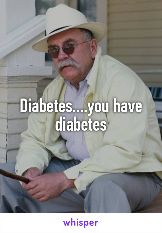 Diabetes....you have diabetes