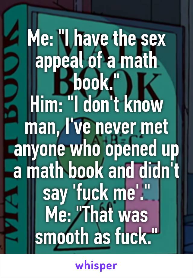 Me: "I have the sex appeal of a math book."
Him: "I don't know man, I've never met anyone who opened up a math book and didn't say 'fuck me'."
Me: "That was smooth as fuck."