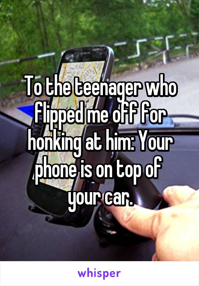 To the teenager who flipped me off for honking at him: Your phone is on top of 
your car.