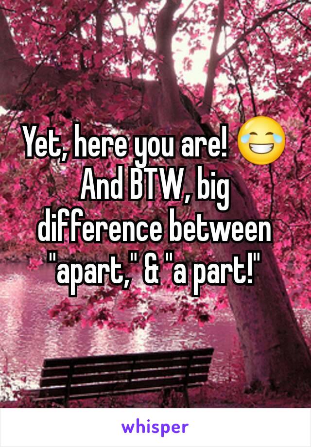 Yet, here you are! 😂
And BTW, big difference between "apart," & "a part!"