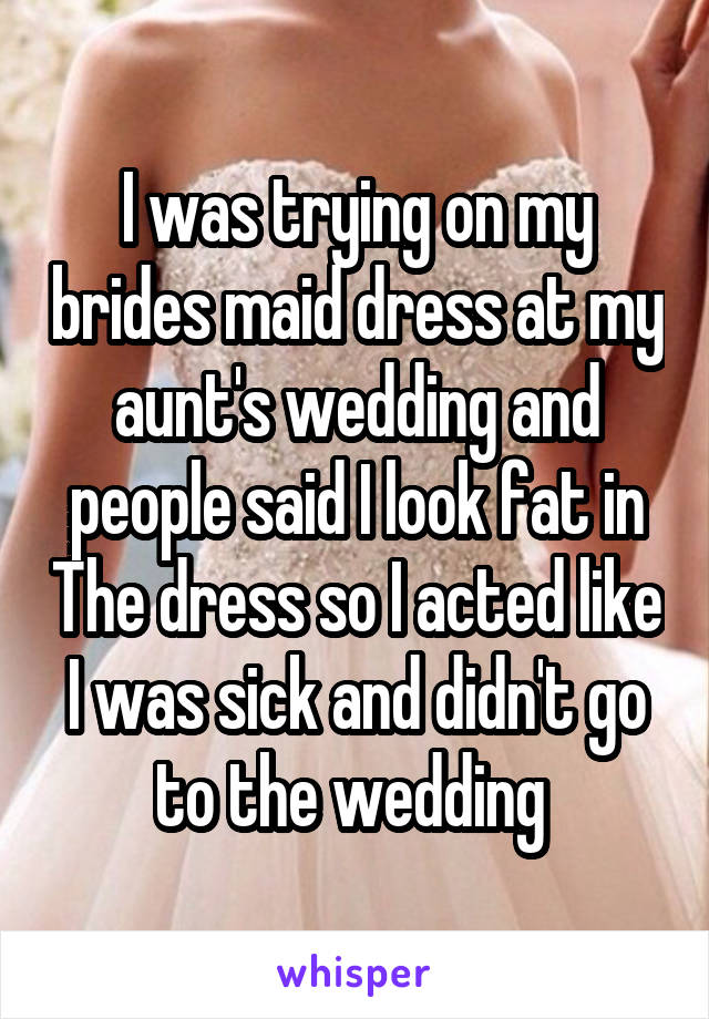 I was trying on my brides maid dress at my aunt's wedding and people said I look fat in The dress so I acted like I was sick and didn't go to the wedding 