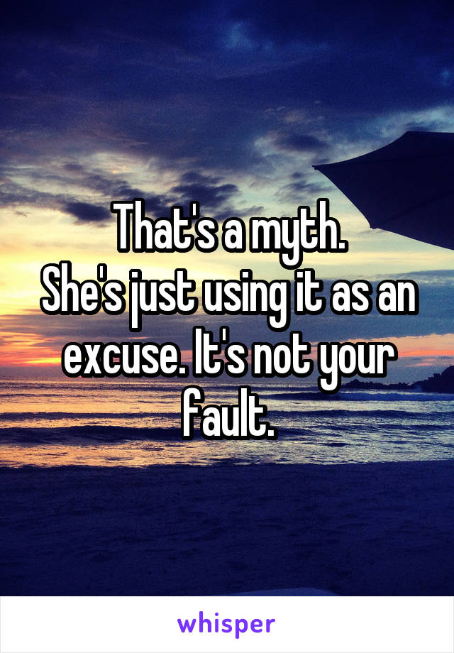 That's a myth.
She's just using it as an excuse. It's not your fault.