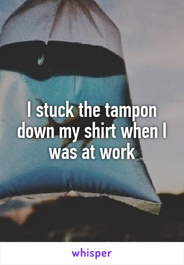 I stuck the tampon down my shirt when I was at work