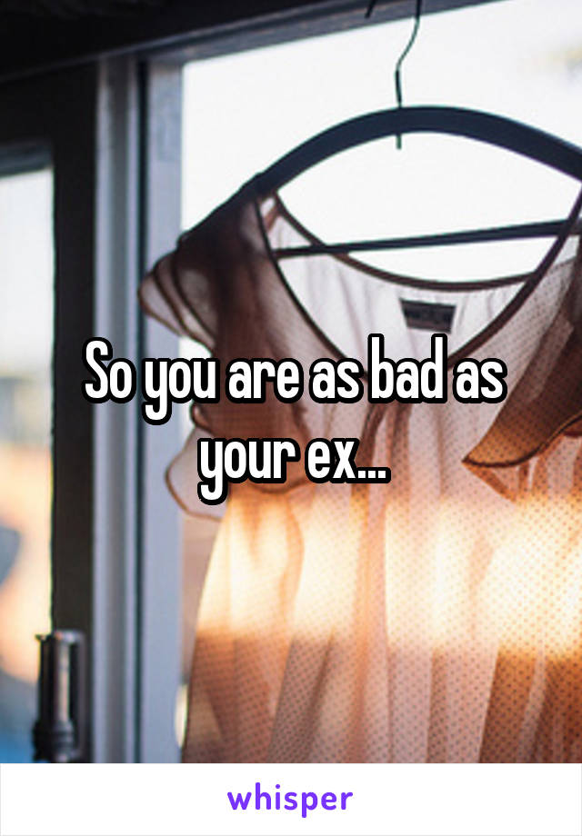 So you are as bad as your ex...