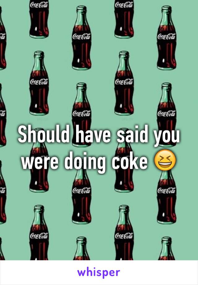 Should have said you were doing coke 😆