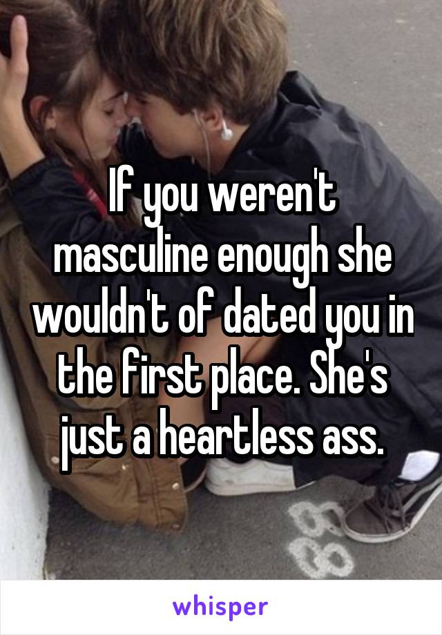 If you weren't masculine enough she wouldn't of dated you in the first place. She's just a heartless ass.