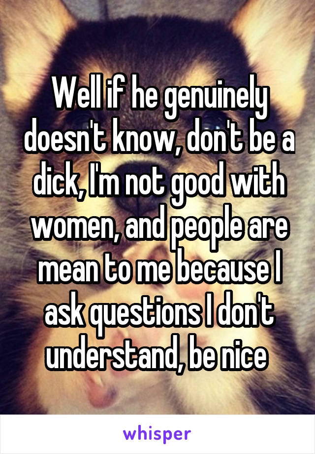 Well if he genuinely doesn't know, don't be a dick, I'm not good with women, and people are mean to me because I ask questions I don't understand, be nice 
