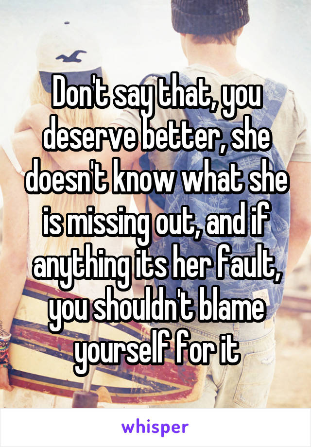 Don't say that, you deserve better, she doesn't know what she is missing out, and if anything its her fault, you shouldn't blame yourself for it