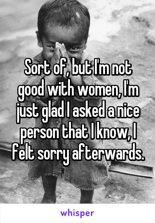 Sort of, but I'm not good with women, I'm just glad I asked a nice person that I know, I felt sorry afterwards.