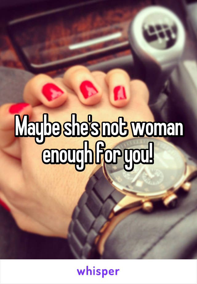 Maybe she's not woman enough for you! 