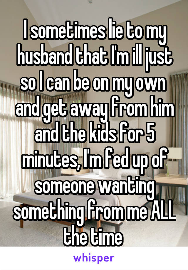I sometimes lie to my husband that I'm ill just so I can be on my own  and get away from him and the kids for 5 minutes, I'm fed up of someone wanting something from me ALL the time 