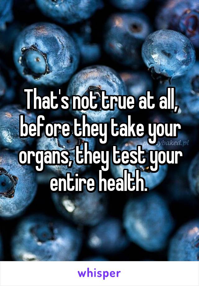 That's not true at all, before they take your organs, they test your entire health. 