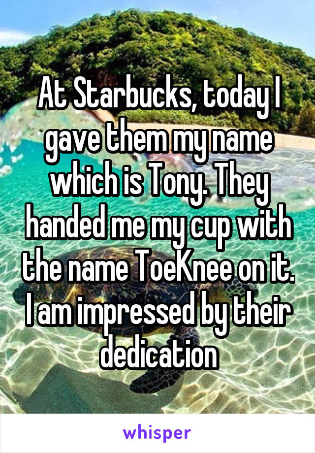 At Starbucks, today I gave them my name which is Tony. They handed me my cup with the name ToeKnee on it. I am impressed by their dedication