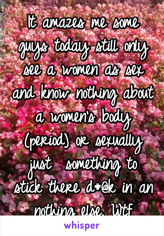 It amazes me some guys today still only see a women as sex and know nothing about a women's body (period) or sexually just  something to stick there d#@k in an nothing else. Wtf