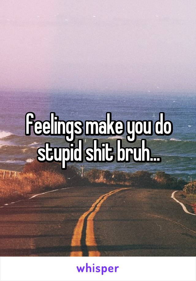 feelings make you do stupid shit bruh...