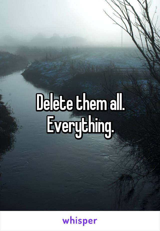 Delete them all. Everything.
