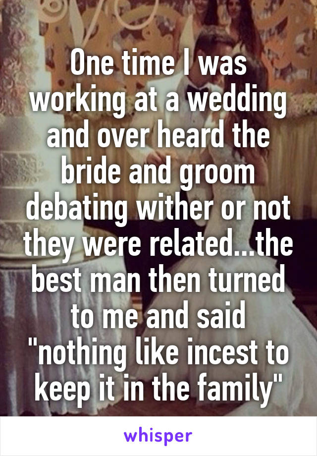 One time I was working at a wedding and over heard the bride and groom debating wither or not they were related...the best man then turned to me and said "nothing like incest to keep it in the family"