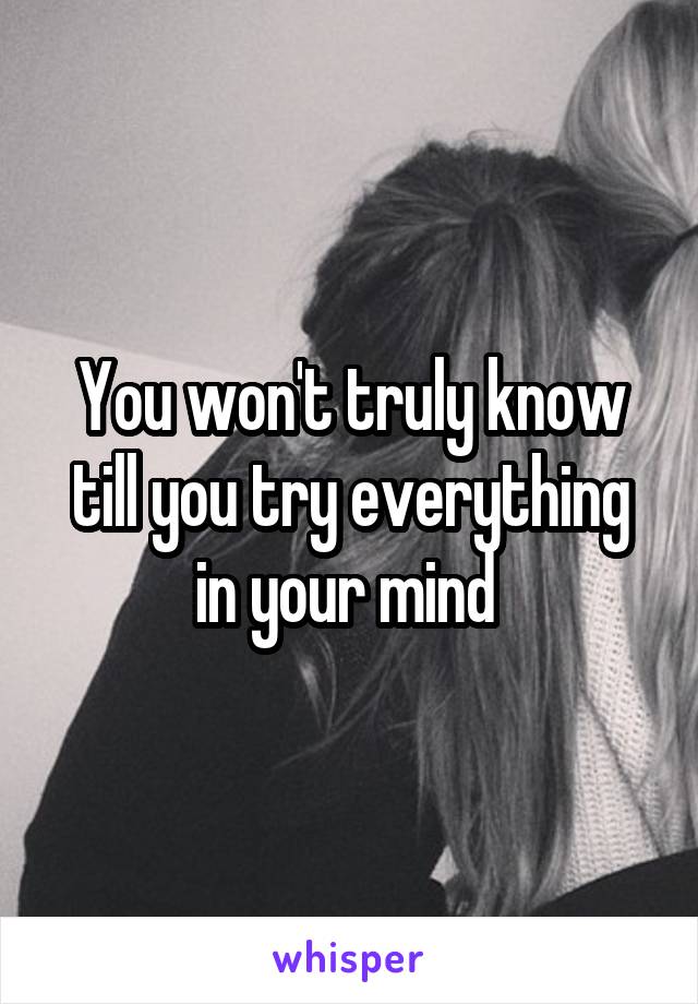 You won't truly know till you try everything in your mind 