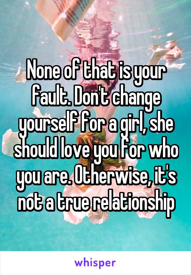 None of that is your fault. Don't change yourself for a girl, she should love you for who you are. Otherwise, it's not a true relationship