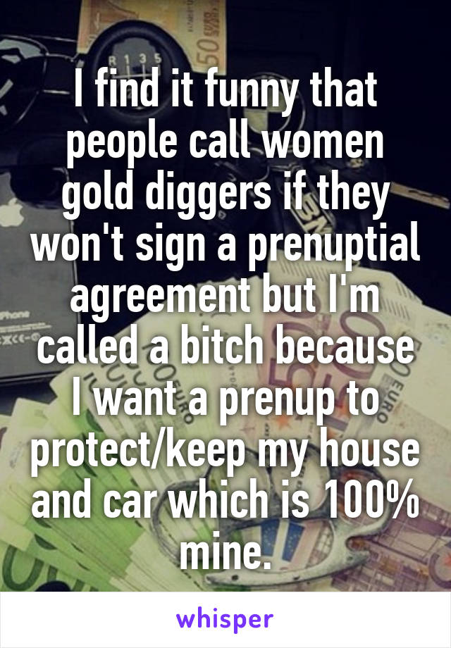 I find it funny that people call women gold diggers if they won't sign a prenuptial agreement but I'm called a bitch because I want a prenup to protect/keep my house and car which is 100% mine.